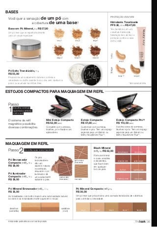 Você quer a sensação de um pó com 
a cobertura de uma base? 
Base em Pó Mineral, 8 g. R$ 57,00 
Um pó leve que se espalha facilmente 
para um visual impecável. 
ESTOJOS COMPACTOS PARA MAQUIAGEM EM REFIL 
Passo2 Escolha suas cores favoritas 
Pó Bronzeador 
Compacto (refi l), 8,6 g. 
R$ 39,00 
Pó Iluminador 
Compacto (refi l), 8,6 g. 
R$ 39,00 
A impressão pode alterar a cor real do produto 
PROTEÇÃO UVA/UVB 
Hidratante Tonalizante 
FPS 20, 43 ml. R$ 47,00 
ivory 1 ivory 2 beige 1 
beige 2 bronze 1 bronze 2 
Três benefícios em um: 
cobertura translúcida, 
hidratação livre de óleo e 
proteção contra os raios 
UVA e UVB. 
BASES 
Pó Solto Translúcido, 11 g. 
R$ 55,00 
Proporciona um acabamento natural e controla a 
oleosidade e o brilho durante todo o dia, sem obstruir os 
poros ou acumular nas linhas finas. 
MAQUIAGEM EM REFIL 
Blush Mineral 
(refi l), 5 g. R$ 32,00 
cherry blossom citrus bloom 
cinnamon stick golden copper 
shy blush sparkling cider 
strawberry cream sunny spice 
Fórmula mineral 
e cores versáteis 
e resistentes, 
que ficam bem 
em qualquer 
tom de pele. 
Pó Mineral Compacto (refi l), 9 g. 
R$ 39,00 
Um pó leve que proporciona uma camada translúcida de cobertura 
para controlar a oleosidade. 
ivory 2 beige 1 beige 2 bronze 1 bronze 2 
O sistema de refi l 
magnético possibilita 
diversas combinações. 
Ivory 
ivory 2 
Beige 
beige 1* beige 2 
Mini Estojo Compacto 
R$ 52,00 (vazio) 
Estojo Compacto 
R$ 61,00 (vazio) 
Complete com sombras, 
blushes, pó e finalize com 
aplicadores. 
Customize com sombras, 
blushes e pós. Tem um espaço 
especial para um Batom ou 
Brilho NouriShine Plus™. 
Escolha cores de sombras, 
blushes e pós. Tem um espaço 
especial para um Batom ou 
Brilho NouriShine Plus™. 
Escolha o estojo 
que mais combina 
com você 1Passo 
* Item saindo de linha. 
Pó Mineral Bronzeador (refi l), 4,5 g. 
R$ 35,00 
As tonalidades com brilho trazem uma luminosidade natural 
ao rosto e as tonalidades matte aquecem o visual. 
sandstone 
(matte) 
desert sun 
(com brilho) 
Os pós 
bronzeadores 
dão um 
aspecto natural 
e acetinado, 
enquanto o pó 
iluminador dá 
um acabamento 
radiante à pele. 
medium-dark 
(bronzeador) 
light-medium 
(bronzeador) 
iluminador 
Estojo Compacto Pro® 
R$ 110,00 (vazio) 
thelook 35 
 