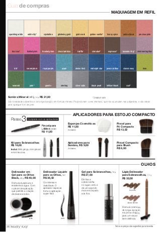 Guia de compras 
amber blaze 
white lily* crystalline glistening gold gold coast golden vanilla* honey spice 
espresso* 
iris* sweet plum royal purple azure denim frost midnight star peacock blue classic navy lime 
Sombra Mineral (refi l), 1,4 g. R$ 21,00 * Tonalidade matte. 
São tonalidades vibrantes e de longa duração em fórmula mineral. Proporcionam cores intensas, que não acumulam nas pálpebras, e são ideais 
para qualquer tom de pele. 
Lápis Delineador 
para Sobrancelhas, 1,13 g. 
R$ 32,00 
brunette 
classic blonde 
Todos os preços são sugestões para revenda 
Delineador Líquido 
para os Olhos, 3 ml. 
R$ 36,00 
preto 
Delineador em 
Gel para os Olhos 
Black, 4,5 g. R$ 49,00 
Cor intensa e 
duradoura. O 
aplicador especial 
torna a aplicação 
super fácil. 
Fórmula duradoura e 
resistente à água. Com 
o pincel de aplicação 
que permite a criação 
de diversos looks. 
Fórmula cremosa, 
de longa duração 
e à prova d'água, 
para um visual 
bem defi nido. 
emerald jade* 
lavender fog* shimmering lilac 
black pearl brilliant black coal* 
precious pink 
tea rose* tickled pink toasted plum chocolate kiss truffle cinnabar* 
granite sterling silver satin 
MAQUIAGEM EM REFIL 
APLICADORES PARA ESTOJO COMPACTO 
OLHOS 
Kit para Sobrancelhas 
R$ 16,00 
Inclui: Mini pinça, mini pincel 
e mini escova. 
Aplicadores para 
Sombra, R$ 9,00 
2 unidades 
Pincel para 
Lábios 
(retrátil) 
R$ 11,00 
Esponjas Cosméticas 
R$ 11,00 
2 unidades 
Pincel para 
Pó Compacto 
R$ 13,00 
Pincel Compacto 
para Blush 
R$ 9,00 
sparkling white 
preto 
Gel para Sobrancelhas, 7,8 g. 
R$ 27,00 
Ele fi xa a 
sobrancelha 
no lugar certo e 
dá um aspecto 
mais encorpado 
aos fi os. 
Passo3Complete com os aplicadores 
36 
 