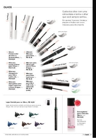 OLHOS 
Sérum 
Fortalecedor 
de Cílios e 
Sobrancelhas, 4,5 g. 
R$ 89,00 
Máscara 
Incolor Primer 
para Cílios, 8 g. 
R$ 37,00 
Lápis Retrátil para os Olhos, R$ 34,00 
Lápis de mecanismo retrátil com fórmula suave e à prova 
d'água. Vem com um exclusivo apontador na tampa. 
black 
dark denim 
A impressão pode alterar a cor real do produto 
rich jade 
deep brown violet ink 
preta à prova d'água 
MAIS VEN DIDO 
MAIS VENDIDO 
Demaquilante 
para a Área dos 
Olhos, 110 ml. 
R$ 53,00 
Remove 
delicadamente 
a maquiagem 
dos olhos. 
preta 
azul 
verde 
5 
6 
7 
Máscara para 
Cílios Lash 
Love à Prova 
D'água, 9 g. 
R$ 55,00 
Máscara 
para Cílios 
Lash Love, 9 g. 
R$ 55,00 
Máscara 
para Cílios 
Lash Love, 9 g. 
azul/verde 
R$ 37,00 
(cada) 
4 
Ultimate 
Máscara 
para Cílios, 8 g. 
R$ 55,00 
Máscara 
Alongadora para 
Cílios Lash Love 
à Prova D'água, 8 g. 
R$ 55,00 
2 
3 Máscara 
Alongadora 
para Cílios 
Lash Love, 8 g. 
R$ 55,00 
1 
Muito volume 5 
Definição total 7 
Prepare 2 
Fortaleça 1 
À Prova D´água 6 
Super longos 3 
Longos e À Prova D'água 4 
Cuide dos cílios com uma 
rotina diária e tenha o olhar 
que você sempre sonhou. 
Em apenas 3 passos, fortaleça, 
prepare e fi nalize com a sua 
máscara para cílios favorita. 
preta 
preta à prova d'água 
preta 
thelook 37 
 