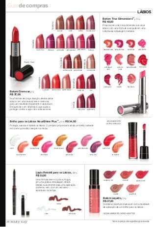 Guia de compras 
LÁBIOS 
Batom True Dimensions™, 3,3 g. 
R$ 48,00 
Proporcione uma nova dimensão aos seus 
lábios com uma fórmula avançada em uma 
sofisticada embalagem metálica. 
tangerine pop sassy fuchsia coral bliss pink chérie 
wild about color me 
natural beauté 
fifi recracker 
pink 
coral 
sizzling red rosette fi rst blush 
raspberry ice sherbet 
malted grapefruit 
Batom Líquido, 7,6 g. 
R$ 37,00 
Combina cobertura impecável com a facilidade 
de aplicação de um brilho para os lábios. 
Todos os preços são sugestões para revenda 
Neutros 
tanned shell toffee frosted rose 
amber suede gingerbread 
Chocolates 
Vinhos 
sheer blush 
Metálicos 
berry kiss apple berry 
icy peach 
sunny citrus sweet nectar 
Alaranjados 
fuchsia 
Rosados 
dusty rose 
hibiscus pink satin pink passion pink melon 
Really Red 
Vermelhos 
really red red 
ACABAMENTO SEMI-MATTE 
guava punch 
ACABAMENTO 
ULTRA BRILHO! 
Sua fórmula de longa duração desliza pelos 
lábios com uma textura leve e cremosa, 
para um resultado impactante e duradouro. 
Enriquecido com Vitamina E que ajuda a 
proteger contra a ação dos radicais livres. 
Brilho para os Lábios NouriShine Plus™, 4,5 ml. R$ 34,00 
Protege, suaviza e hidrata os lábios. O produto proporciona ainda um brilho radiante 
em cores que estão sempre na moda. 
icicle mango tango 
beach bronze 
pink luster berry tart 
rock'n'red 
shock tart 
pink diamonds 
sun blossoms au naturel 
Lápis Retrátil para os Lábios, 0,28 g. 
R$ 33,00 
Uma fórmula leve e à prova d'água, 
em uma prática embalagem retrátil. 
Desliza suavemente para uma aplicação 
uniforme, vem com um exclusivo 
apontador na tampa. 
neutral 
clear soft blush 
Batom Cremoso, 3 g. 
R$ 37,00 
38 
 