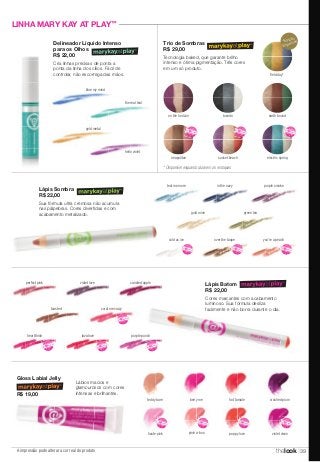 NOVO! 
Eu quero! 
A impressão pode alterar a cor real do produto 
Trio de Sombras 
R$ 29,00 
Tecnologia baked, que garante brilho 
intenso e ótima pigmentação. Três cores 
em um só produto. 
NOVO! 
Eu quero! 
NOVO! 
cold as ice 
NOVO! 
Eu quero! hot tamale 
NOVO! 
Eu quero! 
poppy love 
fi eld day* 
NOVO! 
NOVO! 
Eu quero! 
crushed plum 
NOVO! 
Eu quero! 
violet vixen 
NOVO! 
Eu quero! 
teddy bare 
NOVO! 
Eu quero! 
haute pink 
NOVO! 
Eu quero! 
NOVO! 
NOVO! 
Eu quero! 
berry me 
NOVO! 
Eu quero! 
pink-a-boo 
NOVO! 
NOVO! 
NOVO! 
NOVO! 
LINHA MARY KAY AT PLAY™ 
Gloss Labial Jelly 
R$ 19,00 
Lápis Batom 
R$ 22,00 
Cores marcantes com acabamento 
luminoso. Sua fórmula desliza 
facilmente e não borra durante o dia. 
the real teal 
perfect pink violet love candied apple 
toasted coral me crazy 
NOVO! 
Eu quero! 
NOVO! 
heartthrob 
NOVO! 
lava love 
NOVO! 
Eu quero! 
NOVO! 
purple punch 
NOVO! 
Delineador Líquido Intenso 
para os Olhos 
R$ 22,00 
Cria linhas precisas de ponta a 
ponta da linha dos cílios. Fácil de 
controlar, não escorrega das mãos. 
blue my mind 
gold metal 
hello violet 
on the horizon tuxedo earth bound 
neapolitan sunset beach electric spring 
NOVO! 
Eu quero! 
Lápis Sombra 
R$ 22,00 
Sua fórmula ultra cremosa não acumula 
nas pálpebras. Cores divertidas e com 
acabamento metalizado. 
teal me more in the navy purple smoke 
gold mine green tea 
over the taupe 
NOVO! 
NOVO! 
you're a peach 
NOVO! 
Lábios macios e 
glamourosos com cores 
intensas e brilhantes. 
*Edição 
Especial! 
* Disponível enquanto durarem os estoques 
thelook 39 
 