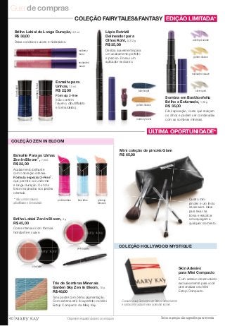 Guia de compras 
EDIÇÃO LIMITADA* 
amethyst smoke 
golden illusion 
enchanted mauve 
silver spell 
Sombra em Bastão efeito 
Brilho e Esfumado, 1,38 g. 
R$ 35,00 
Fácil aplicação, cores que realçam 
os olhos e podem ser combinadas 
com as sombras minerais. 
COLEÇÃO FAIRYTALES&FANTASY 
COLEÇÃO HOLLYWOOD MYSTIQUE 
Skin Adesivo 
para Mini Compacto 
É um adesivo desenvolvido 
exclusivamente para você 
personalizar seu Mini 
Estojo Compacto. 
Consulte a sua Consultora de Beleza Independente 
e saiba como adquirir esse acessório incrível. 
Todos os preços são sugestões para revenda 
blue knight 
golden illusion 
mulberry forest 
blue knight 
mulberry forest 
mulberry 
forest 
Esmalte para 
Unhas, 7,5 ml. 
R$ 22,00 
Fórmula 3-free 
(não contém 
tolueno, dibutilftalato 
e formaldeído). 
Lápis Retrátil 
Delineador para 
Olhos Kohl, 0,312 g. 
R$ 35,00 
Desliza suavemente para 
um acabamento perfeito 
e preciso. Possui um 
aplicador exclusivo. 
Brilho Labial de Longa Duração, 4,2 ml. 
R$ 38,00 
Deixa os lábios suaves e hidratados. 
enchanted 
mauve 
ÚLTIMA OPORTUNIDADE* 
Mini coleção de pincéis Glam 
R$ 65,00 
Quatro mini 
pincéis e um lindo 
nécessaire. Ideal 
para levar na 
bolsa e reaplicar 
a maquiagem a 
qualquer momento. 
COLEÇÃO ZEN IN BLOOM 
pink bamboo blue lotus ginseng 
blossom 
Esmalte Para as Unhas 
Zen In Bloom**, 7,5 ml. 
R$ 22,00 
Acabamento brilhante 
com coloração intensa. 
Fórmula especial 3-Free**, 
que permite cor uniforme 
e longa duração. Os tons 
foram inspirados nos jardins 
orientais. 
** Não contém tolueno, 
dibutilftalato e formaldeído. 
Trio de Sombras Minerais 
Garden Sky Zen In Bloom, 10 g. 
R$ 48,00 
Tons pastel com ótima pigmentação. 
Com sistema refil, fica perfeito no Mini 
Estojo Compacto da Mary Kay. 
chai latte 
pink pagoda 
Brilho Labial Zen In Bloom, 4 g. 
R$ 45,00 
Cores intensas com fórmula 
hidratante e suave. 
40 * Disponível enquanto durarem os estoques 
 
