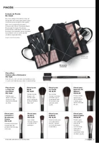 PINCÉIS 
Coleção de Pincéis 
R$ 129,00 
Seu novo design é moderno e traz um 
nécessaire removível super prático para 
você levar seus produtos onde quiser! 
Vem com 5 pincéis (Pincel para o 
Côncavo dos Olhos, Pincel para Blush, 
Pincel para Pó Facial, Pincel Duo 
Sobrancelha e Delineador e Pincel para 
Sombra). Você também pode completar 
sua coleção com os outros pincéis 
vendidos separadamente. 
Pincel Duo 
Sobrancelha e Delineador 
R$ 19,00 
Pincel para 
o Côncavo 
dos Olhos 
R$ 19,00 
Perfeito para 
definir a linha do 
côncavo e dar 
mais profundidade 
ao olhar. 
produtos de fórmulas 
A impressão pode alterar a cor real do produto 
Pincel para 
Esfumar 
R$ 19,00 
Desenvolvido para 
um acabamento 
preciso, criando 
um look esfumado 
e dramático. 
Dois em um, com um lado você penteia e com 
o outro você delineia seus cílios e sobrancelhas. 
Pincel para 
Blush 
R$ 34,00 
Cerdas macias, 
longas e de 
formato ideal 
para a aplicação 
do Blush Mineral 
Mary Kay®. 
Pincel para 
Pó Facial 
R$ 38,00 
Sua cerdas 
macias e porosas 
permitem que a 
quantidade ideal 
do produto seja 
aplicada sobre 
a pele. 
Pincel para 
Corretivo e 
Sombra em 
Creme 
R$ 19,00 
Cobertura impecável 
na aplicação de 
cremosas. 
Pincel para 
Sombra, 
R$ 19,00 
Sua cerdas 
naturais aplicam 
a sombra com 
perfeição. 
Pincel para 
Base em Pó 
Mineral 
R$ 29,00 
Possui cerdas 
naturais de 
alta qualidade 
e ideais para 
aplicar fórmulas 
em pó. 
Pincel para 
Base Líquida 
R$ 38,00 
Nécessaire 
removível 
Imagem meramente ilustrativa. 
Produtos não 
acompanham 
Perfeito para 
uma aplicação 
precisa de 
produtos 
com fórmulas 
cremosas e 
deposita a 
quantidade ideal 
de Base Líquida. 
thelook 41 
 