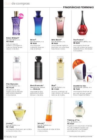 Guia de compras 
FRAGRÂNCIAS FEMININAS 
True Passion™ 
Desodorante Colônia, 60 ml. 
R$ 82,00 
Uma fragrância floral frutal 
musk que combina de maneira 
equilibrada frescor, feminilidade 
e sensualidade. 
Todos os preços são sugestões para revenda 
NOVO! 
Eu quero! 
Journey® 
Eau de Parfum, 50 ml. 
R$ 110,00 
Uma fragrância floral suave, que combina 
aromas de menta e lírios. 
Elige® 
Eau de Parfum, 50 ml. 
R$ 115,00 
Uma leve combinação de 
notas orientais, com exóticas 
essências de madeira. 
Velocity® 
Eau de Parfum, 50 ml. 
R$ 98,00 
Uma combinação de notas de flores 
e frutas exóticas. 
Thinking of You 
Eau de Parfum, 29 ml. 
R$ 95,00 
Fragrância com notas frutais e florientais 
em uma embalagem especial, que 
permite escrever uma mensagem 
personalizada em seu interior. 
Black Diamonds™ 
Desodorante Colônia 
60 ml. R$ 84,00 
Uma fragrância floral, 
perfeita para mulheres 
intensas e marcantes. 
Pink Diamonds 
Eau de Parfum, 60 ml. 
R$ 110,00 
Encante-se com essa 
fragrância floral, elaborada 
para mulheres elegantes 
e encantadoras. 
Heartfelt for Her 
Desodorante Colônia, 60 ml. 
R$ 79,00 
Uma fragrância floral frutal que 
traz notas de frutas, groselha 
fresca e bergamota italiana. 
NOVO! 
Belara Midnight™ 
Eau de Parfum, 50 ml. 
R$ 129,00 
Com um toque de 
mistério é uma fragrância 
Cremosa Oriental sensual, 
vibrante e irresistível. 
Um coração... 
Belara® 
Eau de Parfum, 50 ml. 
R$ 98,00 
Uma revigorante 
combinação floral com 
notas de almíscar. 
Bella Belara® 
Eau de Parfum, 50 ml. 
R$ 98,00 
Uma exuberante fragrância 
floral frutal, com notas florais, 
frutas frescas e doces. 
42 
 