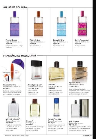 Domain® 
Cologne, 73 ml. 
R$ 89,00 
MK High Intensity® 
Cologne Spray, 73 ml. 
R$ 118,00 
A impressão pode alterar a cor real do produto 
Upscale Black 
Desodorante Colônia 
75 ml. R$ 89,00 
True Original 
Cologne Spray, 59 ml. 
R$ 118,00 
Fragrância fougère aromática. Fresca, 
contemporânea e espontânea para 
o verdadeiro homem original. 
Água de Colônia, 50 ml. 
R$ 65,00 
Simples e ao mesmo tempo 
sofisticada. 
Warm Amber 
Água de Colônia, 50 ml. 
R$ 65,00 
Rica e acolhedora. 
Simply Cotton 
Água de Colônia, 50 ml. 
R$ 65,00 
Pura e refrescante. 
Exotic Passionfruit 
Água de Colônia, 50 ml. 
R$ 65,00 
Doce e marcante. 
ÁGUAS DE COLÔNIA 
Forever Orchid 
FRAGRÂNCIAS MASCULINAS 
Uma refrescante combinação 
de lavanda, musgo de 
carvalho e almíscar. 
Upscale™ 
Eau de Parfum, 75 ml. 
R$ 99,00 
Perfeita para o homem 
sofisticado, seguro e de 
personalidade forte. 
Free Spirit Sport™ 
Desodorante Colônia 
100 ml. R$ 79,00 
Uma essência 
refrescante, com 
notas cítricas. 
Heartfelt for Him 
Desodorante Colônia, 60 ml. 
R$ 79,00 
Da família olfativa amadeirada 
musk, traz notas refrescantes 
e o musk dá o tom sensual. 
Velocity® for Him 
Eau de Parfum, 59 ml. 
R$ 98,00 
Esta leve fragrância captura 
o frescor dos ares das 
montanhas e a essência 
de madeiras. 
Fragrância oriental âmbar 
com notas de topo de 
erva-doce negra e 
sálvia prata. 
Uma sofisticada fragrância 
amadeirada com um toque oriental 
que acentua a autoconfiança e o 
poder de sedução do homem. 
...duas fragrâncias. 
thelook 43 
 