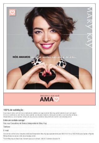 Heart Icon 2 08/26/2013 
NÓS AMAMOS construir sonhos num piscar de olhos. 
100% de satisfação 
Se por algum motivo você não ficou completamente satisfeita com algum produto Mary Kay, poderá substituí-lo sem custo algum. 
A troca ou reembolso no valor total da compra poderão ser efetuados mediante a devolução do produto à sua Consultora de Beleza 
Independente ou, se você perdeu contato com ela, procure a Consultora mais próxima de você em: www.marykay.com.br. 
Entre em contato comigo! 
Sou sua Consultora de Beleza Independente Mary Kay: . . . . . . . . . . . . . . . . . . . . . . . . . . . . . . . . . . . . . . . . . . . . . . . . . . . . . . . . . . . . . . . . . . . . . . . 
Telefone: . . . . . . . . . . . . . . . . . . . . . . . . . . . . . . . . . . . . . . . . . . . . . . . . . . . . . . . . . . . . . . . . . . . . . . . . . . . . . . . . . . . . . . . . . . . . . . . . . . . . . . . . . . . . . . . . . . . . . . . . . . . . . . 
E-mail: . . . . . . . . . . . . . . . . . . . . . . . . . . . . . . . . . . . . . . . . . . . . . . . . . . . . . . . . . . . . . . . . . . . . . . . . . . . . . . . . . . . . . . . . . . . . . . . . . . . . . . . . . . . . . . . . . . . . . . . . . . . . . . . . 
Se você não conhece uma Consultora de Beleza Independente Mary Kay ligue gratuitamente para 0800 16 3113 ou 4003-4620 para Capitais e Regiões 
Metropolitanas ou acesse o site www.marykay.com.br. 
©2014 Mary Kay do Brasil Ltda. Somente para uso no Brasil. 256351. Setembro-Outubro/14 
Tagline for 2014 
