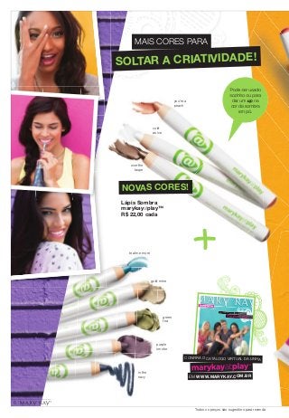 MAIS CORES PARA 
SOLTAR A CRIATIVIDADE! 
gold mine 
green 
tea 
purple 
smoke 
in the 
navy 
Pode ser usado 
sozinho ou para 
dar um up na 
cor da sombra 
em pó. 
Viva do seu jeito 
FEITO PARA DIVERSÃO. FEITO PARA VOCÊ. 
CONFIR A O CATÁLOGO VIRTUAL DA LINHA 
EM WWW.MARYK AY.COM.BR 
you're a 
peach 
cold 
as ice 
over the 
taupe 
NOVAS CORES! 
Lápis Sombra 
marykayatplay™ 
R$ 22,00 cada 
teal me more 
Todos os preços são sugestões para revenda 
6 
 