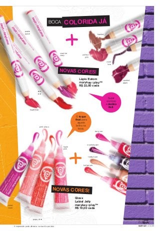 BOCA COLORIDA JÁ 
toasted 
perfect 
pink 
violet 
love 
candied 
apple 
NOVAS CORES! 
berry me 
marykay 
crushed plum 
teddy bare 
hot tamale 
Super 
cremoso 
e desliza 
fácil. 
Lápis Batom 
marykayatplay™ 
R$ 22,00 cada 
O toque 
fi nal para 
aquele 
brilho na 
boca. 
lava 
love 
purple 
punch 
heartthrob 
coral me 
crazy 
violet 
vixen 
pink-a-boo 
poppy love 
haute 
pink 
NOVAS CORES! 
Gloss 
Labial Jelly 
marykayatplay™ 
R$ 19,00 cada 
thelook 
7 
A impressão pode alterar a cor real do produto MARYKAY.COM.BR 
 