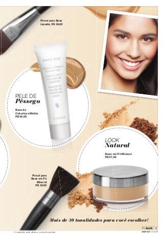 PELE DE 
Pêssego 
Base de 
Cobertura Média 
R$ 48,00 
Pincel para Base 
Líquida, R$ 38,00 
Pincel para 
Base em Pó 
Mineral 
R$ 29,00 
LOOK 
Natural 
Base em Pó Mineral 
R$ 57,00 
Mais de 30 tonalidades para você escolher! 
thelook 
9 
A impressão pode alterar a cor real do produto MARYKAY.COM.BR 
 