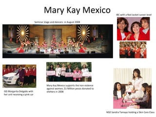 Mary Kay Mexico NSD Sandra Tamayo holding a Skin Care Class Seminar stage and dancers  in August 2008 ISD Margarita Delgado with her unit receiving a pink car Mary Kay Mexico supports the non-violence against women, $1 Million pesos donated to shelters in 2008 IBC with a Red Jacket career level 