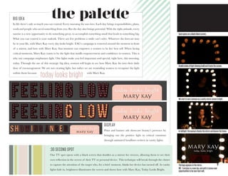 9Thelogoappearsinthemirror.
VO: Everydayisanewday,andwithitcomesnew
opportunitiestobeyourbestself.
Spotopensonablankblackscreen.
Smallcirclesoflightslowingbuildandframethescreen.
Westarttoseeawomanasavanitymirrorcomestolight.
Infulllight,thewomanchecksthemirrorandleavestheframe.
the paletteBIG IDEA
In life there’s only so much you can control. Every morning the sun rises. Each day brings responsibilities, plans,
work and people who need something from you. But the day also brings potential. With the right attitude, every
sunrise is a new opportunity to do something great, to accomplish something small that leads to something big.
What you can control is your outlook. There are few problems a smile can’t solve. Whatever the forecast may
be in your life, with Mary Kay every day looks bright. TAG’s campaign is centered around the moment in front
of a mirror, and how with Mary Kay, that moment can empower a women to be her best self. When facing
critical moments, Mary Kay wants to be the light that instills empowerment and confidence in women. This is
why our campaign emphasizes light. Our lights make you feel important and special, right here, this morning,
today. Through the use of this strategic big idea, women will begin to see how Mary Kay fits into their daily
dose of encouragement. We are not creating light, but rather we are reminding women to recognize the light
within them because 				 	 with Mary Kay.
today looks bright
DISPLAY
Print and banner ads showcase beauty’s presence by
bringing out the positive light in critical emotions
through animated headlines written in vanity lights.
:30 SECOND SPOT
Our TV spot opens with a black screen that doubles as a mirror for viewers, allowing them to see their
own reflection in the screen of their TV or personal device. This technique will break through the clutter
to capture the attention of the target who, for a brief moment, thinks her device has turned off. As vanity
lights fade in, brightness illuminates the screen and shows how with Mary Kay, Today Looks Bright.
 