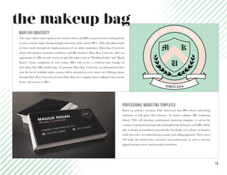1 5
M K
U
mar
y
kay univers
ity
SINCE 2014
PROFESSIONAL MARKETING TEMPLATES
Based on primary research, TAG discovered that IBCs desire advertising
assistance to help grow their business. To further enhance IBC marketing
efforts, TAG will introduce professional marketing templates to aid in the
creation of promotional materials. Embedded into InTouch, each IBC will be
able to design personalized materials like Facebook cover photos or business
cards that reflect her individual personality and selling approach. These assets
will make the brand more consistent and professional, as well as increase
appeal among current and potential consumers.
MARY KAY UNIVERSITY
The target values expert opinions for cosmetic advice and IBCs requested more training about
certain cosmetic topics during multiple interviews with current IBCs. TAG will address both
of these needs through the implementation of an online institution, Mary Kay University,
which will enhance consumer confidence and IBC business. Mary Kay University offers an
opportunity for IBCs to take courses in specialty topics such as “Wedding Looks” and “Brush
Basics”. Upon completion of each course, IBCs will receive a certificate and e-badge on
their Mary Kay IBC profile page. To promote Mary Kay University, an informational flyer
with the list of available online courses will be included in every starter kit. Offering classes
through Mary Kay University presents Mary Kay as a company that is willing to invest in the
future and success of IBCs.
the makeup bag
 
