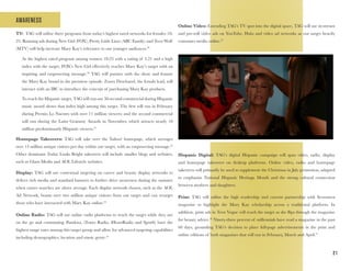 2 1
AWARENESS
TV: TAG will utilize three programs from today’s highest rated networks for females 18-
25. Running ads during New Girl (FOX), Pretty Little Liars (ABC Family) and Teen Wolf
(MTV) will help increase Mary Kay’s relevance to our younger audiences.29
As the highest rated program among women 18-25 with a rating of 5.21 and a high
index with the target, FOX’s New Girl effectively reaches Mary Kay’s target with an
inspiring and empowering message.30
TAG will partner with the show and feature
the Mary Kay brand in the premiere episode. Zooey Deschanel, the female lead, will
interact with an IBC to introduce the concept of purchasing Mary Kay products.
To reach the Hispanic target, TAG will run our 30-second commercial during Hispanic
music award shows that index high among this target. The first will run in February
during Premio Lo Nuestro with over 11 million viewers; and the second commercial
will run during the Latin Grammy Awards in November, which attracts nearly 10
million predominantly Hispanic viewers.31
Homepage Takeovers: TAG will take over the Yahoo! homepage, which averages
over 13 million unique visitors per day within our target, with an empowering message.32
Other dominant Today Looks Bright takeovers will include smaller blogs and websites,
such as Glam Media and AOL Lifestyle websites.
Display: TAG will use contextual targeting on career and beauty display networks to
deliver rich media and standard banners to further drive awareness during the summer
when career searches are above average. Each display network chosen, such as the AOL
Ad Network, boasts over two million unique visitors from our target and can retarget
those who have interacted with Mary Kay online.33
Online Radio: TAG will use online radio platforms to reach the target while they are
on the go and commuting. Pandora, iTunes Radio, iHeartRadio and Spotify have the
highest usage rates among this target group and allow for advanced targeting capabilities
including demographics, location and music genre.34
Online Video: Extending TAG’s TV spot into the digital space, TAG will use in-stream
and pre-roll video ads on YouTube, Hulu and video ad networks as our target heavily
consumes media online.35
Hispanic Digital: TAG’s digital Hispanic campaign will span video, radio, display
and homepage takeovers on desktop platforms. Online video, radio and homepage
takeovers will primarily be used to supplement the Christmas in July promotion, adapted
to emphasize National Hispanic Heritage Month and the strong cultural connection
between mothers and daughters.
Print: TAG will utilize the high readership and current partnership with Seventeen
magazine to highlight the Mary Kay scholarship across a traditional platform. In
addition, print ads in Teen Vogue will reach the target as she flips through the magazine
for beauty advice.36
Ninety-three percent of millennials have read a magazine in the past
60 days, grounding TAG’s decision to place full-page advertisements in the print and
online editions of both magazines that will run in February, March and April.37
 