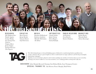 2 6
the makeup artistsR E S E A R C H
Elle Hallinan Pace
Danilo Aquino
Carina Medua
Soo Young Choi
Nola Lu
Virgina Albert
Jessica Negley
Stefanie Pascacio
Thu Nguyen
C R E A T I V E
Ryan Warner
Jacqui Bontke
Vincent Patton
Lily Patternson
Andy Verderosa
M E D I A
Brandon Hollinshead
Kathryn Aydelotte
Michelle McCloskey
Ali Afshar
I N T E R A C T I V E
Ghada Soufan
Jaime Cheng
Devin Rogers
Emma Raleigh
P U B L I C R E L A T I O N S
Aly Kasberg
Evan Rowley
Kristen Pankratz
M A R K E T I N G
Jordan Bustin
Miranda Rudy
Kelsey Koenteges
A D V I S O R S : John Murphy-Research/Strategy, Lisa Dobias-Media, Sean Thompson-Creative
S P E C I A L T H A N K S T O : Alix Morrow, Pearce Murphy, Madi Weber
The Advertising Group is a forward-thinking agency dedicated to transforming business problems into
creative solutions. We go to great lengths in order to understand our target audiences and develop meaningful,
long-lasting campaigns.
Together, we are researchers, planners and creatives pushing one another to be better than we were yesterday.
Trusting in the diverse skill-set of our team members, we’re making problem solving look really fun.
 