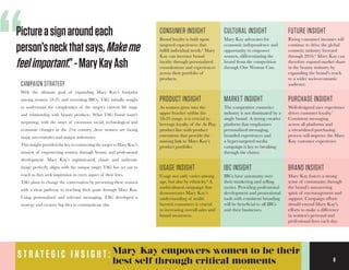 8
CONSUMER INSIGHT
Brand loyalty is built upon
targeted experiences that
fulfill individual needs.5
Mary
Kay can increase brand
loyalty through personalized
consultations and experiences
across their portfolio of
products.
CULTURAL INSIGHT
Mary Kay advocates for
economic independence and
opportunity to empower
women, differentiating the
brand from the competition
through One Woman Can.
FUTURE INSIGHT
Rising consumer incomes will
continue to drive the global
cosmetic industry forward
through 2016.6
Mary Kay can
therefore expand market share
in the beauty industry by
expanding the brand’s reach
to a wider socio-economic
audience.
PRODUCT INSIGHT
As women grow into the
upper bracket within the
18-25 range, it is crucial to
leverage loyalty of the At Play
product line with product
extensions that provide the
missing link to Mary Kay’s
product portfolio.
BRAND INSIGHT
Mary Kay fosters a strong
sense of community through
the brand’s unwavering
spirit of encouragement and
support. Campaign efforts
should extend Mary Kay’s
efforts to make a difference
in women’s personal and
professional lives each day.
MARKET INSIGHT
The competitive cosmetics
industry is not dominated by a
single brand. A strong creative
platform that emphasizes
personalized messaging,
branded experiences and
a hyper-targeted media
campaign is key to breaking
through the clutter.
PURCHASE INSIGHT
Well-designed user experience
drives customer loyalty.7
Consistent messaging
across all platforms and
a streamlined purchasing
process will improve the Mary
Kay customer experience.
USAGE INSIGHT
Usage not only varies among
age, but also by ethnicity.8
A
multicultural campaign that
demonstrates Mary Kay’s
understanding of multi-
faceted consumers is crucial
to increasing overall sales and
brand awareness.
IBC INSIGHT
IBCs have autonomy over
their marketing and selling
tactics. Providing professional
development and promotional
tools with consistent branding
will be beneficial to all IBCs
and their businesses.
“Pictureasignaroundeach
person’sneckthatsays,Makeme
feelimportant.”-MaryKayAsh
S T R A T E G I C I N S I G H T : Mary Kay empowers women to be their
best self through critical moments 8
CAMPAIGN STRATEGY
With the ultimate goal of expanding Mary Kay’s footprint
among women 18-25 and recruiting IBCs, TAG initially sought
to understand the complexities of the target’s current life stage
and relationship with beauty products. What TAG found wasn’t
surprising; with the onset of enormous social, technological and
economic changes in the 21st century, these women are facing
many uncertainties and unique milestones.
This insight provided the key to connecting the target to Mary Kay’s
mission of empowering women through beauty and professional
development. Mary Kay’s sophisticated, classic and authentic
image perfectly aligns with the unique target TAG has set out to
reach as they seek inspiration in every aspect of their lives.
TAG plans to change the conversation by presenting these women
with a clear pathway to reaching their goals through Mary Kay.
Using personalized and relevant messaging, TAG developed a
strategy and creative big idea to communicate this.
 