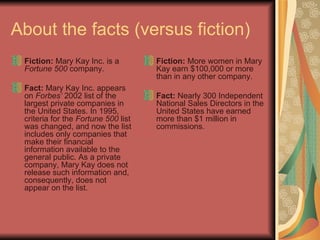 About the facts (versus fiction) Fiction: Mary Kay Inc. is a Fortune 500 company. Fact: Mary Kay Inc. appears on Forbes’ 2002 list of the largest private companies in the United States. In 1995, criteria for the Fortune 500 list was changed, and now the list includes only companies that make their financial information available to the general public. As a private company, Mary Kay does not release such information and, consequently, does not appear on the list. Fiction: More women in Mary Kay earn $100,000 or more than in any other company. Fact: Nearly 300 Independent National Sales Directors in the United States have earned more than $1 million in commissions.