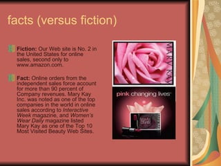 facts (versus fiction) Fiction: Our Web site is No. 2 in the United States for online sales, second only to www.amazon.com. Fact: Online orders from the independent sales force account for more than 90 percent of Company revenues. Mary Kay Inc. was noted as one of the top companies in the world in online sales according to Interactive Week magazine, and Women’s Wear Daily magazine listed Mary Kay as one of the Top 10 Most Visited Beauty Web Sites.