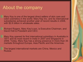 About the company Mary Kay is one of the largest direct sellers of skin care and color cosmetics in the world. Mary Kay Inc. and its international subsidiaries achieved another year of record results in 2008, with $2.6 billion in wholesale sales. Richard Rogers, Mary Kay’s son, is Executive Chairman, and David Holl is President and CEO. Mary Kay opened its first international subsidiary in Australia in 1971 and its most recent in India in 2007 and Singapore in 2009. Today, Mary Kay has a strong presence in more than 35 markets throughout Europe, Asia Pacific and the Americas. The largest international markets are China, Mexico and Russia.