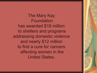 The Mary Kay Foundation has awarded $18 million to shelters and programs addressing domestic violence and nearly $12 million to find a cure for cancers affecting women in the United States.