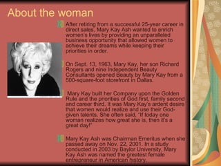 About the woman After retiring from a successful 25-year career in direct sales, Mary Kay Ash wanted to enrich women’s lives by providing an unparalleled business opportunity that allowed women to achieve their dreams while keeping their priorities in order. On Sept. 13, 1963, Mary Kay, her son Richard Rogers and nine Independent Beauty Consultants opened Beauty by Mary Kay from a 500-square-foot storefront in Dallas. Mary Kay built her Company upon the Golden Rule and the priorities of God first, family second and career third. It was Mary Kay’s ardent desire that women would realize and use their God-given talents. She often said, “If today one woman realizes how great she is, then it’s a great day!” Mary Kay Ash was Chairman Emeritus when she passed away on Nov. 22, 2001. In a study conducted in 2003 by Baylor University, Mary Kay Ash was named the greatest female entrepreneur in American history.