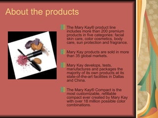 About the products The Mary Kay® product line includes more than 200 premium products in five categories: facial skin care, color cosmetics, body care, sun protection and fragrance. Mary Kay products are sold in more than 35 global markets. Mary Kay develops, tests, manufactures and packages the majority of its own products at its state-of-the-art facilities in Dallas and China. The Mary Kay® Compact is the most customizable, refillable compact ever created by Mary Kay with over 18 million possible color combinations.