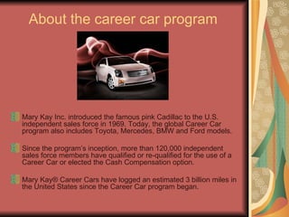 About the career car program Mary Kay Inc. introduced the famous pink Cadillac to the U.S. independent sales force in 1969. Today, the global Career Car program also includes Toyota, Mercedes, BMW and Ford models. Since the program’s inception, more than 120,000 independent sales force members have qualified or re-qualified for the use of a Career Car or elected the Cash Compensation option. Mary Kay® Career Cars have logged an estimated 3 billion miles in the United States since the Career Car program began.