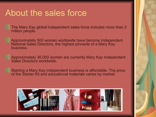 About the sales force The Mary Kay global independent sales force includes more than 2 million people. Approximately 500 women worldwide have become Independent National Sales Directors, the highest pinnacle of a Mary Kay business. Approximately 36,000 women are currently Mary Kay Independent Sales Directors worldwide. Starting a Mary Kay independent business is affordable. The price of the Starter Kit and educational materials varies by market.
