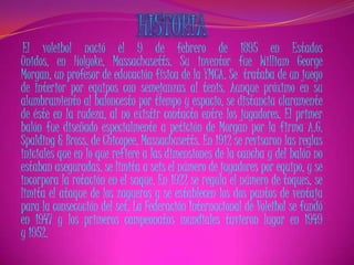 El voleibol nació el 9 de febrero de 1895 en Estados
Unidos, en Holyoke, Massachusetts. Su inventor fue William George
Morgan, un profesor de educación física de la YMCA. Se trataba de un juego
de interior por equipos con semejanzas al tenis. Aunque próximo en su
alumbramiento al baloncesto por tiempo y espacio, se distancia claramente
de éste en la rudeza, al no existir contacto entre los jugadores. El primer
balón fue diseñado especialmente a petición de Morgan por la firma A.G.
Spalding & Bross. de Chicopee, Massachusetts. En 1912 se revisaron las reglas
iniciales que en lo que refiere a las dimensiones de la cancha y del balón no
estaban aseguradas, se limita a seis el número de jugadores por equipo, y se
incorpora la rotación en el saque. En 1922 se regula el número de toques, se
limita el ataque de los zagueros y se establecen los dos puntos de ventaja
para la consecución del set. La Federación Internacional de Voleibol se fundó
en 1947 y los primeros campeonatos mundiales tuvieron lugar en 1949
y 1952.
 