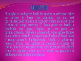 El voleybol es un deporte donde dos equipos se enfrentan sobre
un terreno de juego liso separados por una red
central, tratando de pasar el balón por encima de la red hacia
el suelo del campo contrario. El balón puede ser tocado o
impulsado con golpes limpios, pero no puede ser
parado, sujetado, retenido o acompañado. Cada equipo dispone
de un número limitado de toques para devolver el balón hacia
el campo contrario. Habitualmente el balón se golpea con
manos y brazos, pero también con cualquier otra parte del
cuerpo. Una de las características más peculiares del voleibol
es que los jugadores tienen que ir rotando sus posiciones a
medida que van consiguiendo puntos.
 