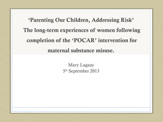 ‘Parenting Our Children, Addressing Risk’
The long-term experiences of women following
completion of the ‘POCAR’ intervention for
maternal substance misuse.
Mary Lagaay
5th
September 2013
 
