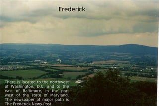Frederick There is located to the northwest of Washington, D.C. and to the east of Baltimore, in the part west of the state of Maryland. The newspaper of major path is The Frederick News-Post. 