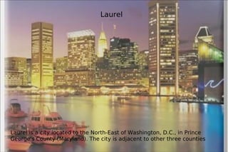 Laurel is a city located to the North-East of Washington, D.C., in Prince George's County (Maryland). The city is adjacent to other three counties Laurel 