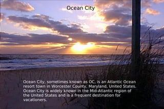Ocean   City Ocean City, sometimes known as OC, is an Atlantic Ocean resort town in Worcester County, Maryland, United States. Ocean City is widely known in the Mid-Atlantic region of the United States and is a frequent destination for vacationers.  