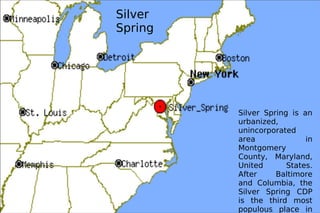Silver Spring Silver Spring is an urbanized, unincorporated area in Montgomery County, Maryland, United States. After Baltimore and Columbia, the Silver Spring CDP is the third most populous place in Maryland. 