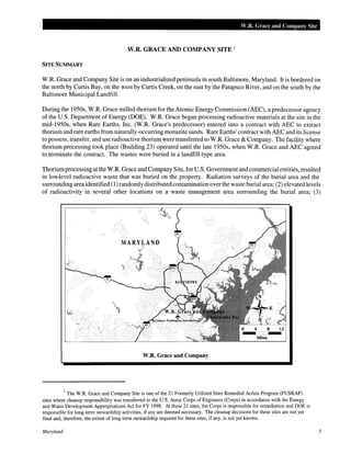 W.R. Grace and Company Site
W.R. GRACE AND COMPANY SITE 1
SITE SUMMARY
W.R. Grace and Company Site is on an industrialized peninsula in south Baltimore, Maryland. It is bordered on
the north by Curtis Bay, on the west by Curtis Creek, on the east by the Patapsco River, and on the south by the
Baltimore Municipal Landfill.
During the 1950s, W.R. Grace milled thorium for the Atomic Energy Commission (AEC), a predecessor agency
of the U.S. Department of Energy (DOE). W.R. Grace began processing radioactive materials at the site in the
mid-1950s, when Rare Earths, Inc. (W.R. Grace's predecessor) entered into a contract with AEC to extract
thorium and rare earths from naturally-occurring monazite sands. Rare Earths' contract with AEC and its license
to possess, transfer, and use radioactive thorium were transferred to W.R. Grace & Company. The facility where
thorium processing took place (Building 23) operated until the late 1950s, when W.R. Grace and AEC agreed
to terminate the contract. The wastes were buried in a landfill-type area.
Thoriumprocessing at the W.R. Grace and Company Site, for U.S. Government and commercial entities, resulted
in lowJevel radioactive waste that was buried on the property. Radiation surveys of the burial area and the
surrounding area identified (1) randomly distributed contamination over the waste burial area; (2) elevated levels
of radioactivity in several other locations on a waste management area surrounding the burial area; (3)
MARYLAND
'v'
Miles
W.R. Grace and Company
1
The W.R. Grace and Company Site is one of the 21 Formerly Utilized Sites Remedial Action Program (FUSRAP)
sites where cleanup responsibility was transferred to the U.S. Army Corps of Engineers (Corps) in accordance with the Energy
and Water Development Appropriations Act for FY 1998. At these 21 sites, the Corps is responsible for remediation and DOE is
responsible for long-term stewardship activities, if any are deemed necessary. The cleanup decisions for these sites are not yet
final and, therefore, the extent of long-term stewardship required for these sites, if any, is not yet known.
Maryland 3
 