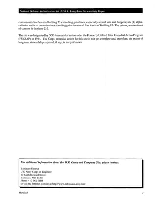 National Defense Authorization Act (NOAA) Long-Term Stewardship Report
contaminated surfaces in Building 23 exceeding guidelines, especially around vats and hoppers; and (4) alpha-
radiation surface contamination exceeding guidelines on all five levels ofBuilding 23. The primary contaminant
of concern is thorium-232.
The site was designated by DOE for remedial action under the Formerly Utilized Sites Remedial Action Program
(FUSRAP) in 1984. The Corps' remedial action for this site is not yet complete and, therefore, the extent of
long-term stewardship required, if any, is not yet known.
For additional information about the W.R. Grace and Company Site, please contact:
Baltimore District
U.S. Army Corps of Engineers
10 South Howard Street
Baltimore, MD 21201
Phone: 410-962-7608
or visit the Internet website at: http://www.nab.usace.army.mil/
Maryland 4
 