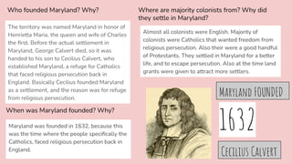 Who founded Maryland? Why?
The territory was named Maryland in honor of
Henrietta Maria, the queen and wife of Charles
the ﬁrst. Before the actual settlement in
Maryland, George Calvert died, so it was
handed to his son to Cecilius Calvert, who
established Maryland, a refuge for Catholics
that faced religious persecution back in
England. Basically Cecilius founded Maryland
as a settlement, and the reason was for refuge
from religious persecution.
When was Maryland founded? Why?
Maryland was founded in 1632, because this
was the time where the people speciﬁcally the
Catholics, faced religious persecution back in
England.
Cecilius Calvert
Where are majority colonists from? Why did
they settle in Maryland?
Almost all colonists were English. Majority of
colonists were Catholics that wanted freedom from
religious persecution. Also their were a good handful
of Protestants. They settled in Maryland for a better
life, and to escape persecution. Also at the time land
grants were given to attract more settlers.
1632
Maryland FOUNDED
 