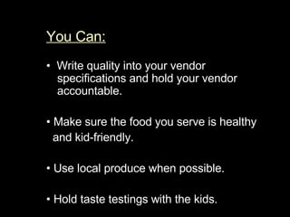 You Can:   •   Write quality into your vendor specifications and h old your vendor accountable.  •  Make sure the food you serve is healthy  and kid-friendly.  •  Use local produce when possible.  •  Hold taste testings with the kids.  