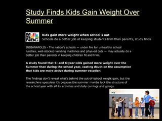 Study Finds Kids Gain Weight Over Summer Kids gain more weight when school's out Schools do a better job at keeping students trim than parents, study finds INDIANAPOLIS - The nation’s schools — under fire for unhealthy school lunches, well-stocked vending machines and phys-ed cuts — may actually do a better job than parents in keeping children fit and trim. A study found that 5- and 6-year-olds gained more weight over the Summer than during the school year, casting doubt on the assumption that kids are more active during summer vacation. The findings don’t reveal what’s behind the out-of-school weight gain, but the researchers speculate it’s because the summer months lack the structure of the school year with all its activities and daily comings and goings.             