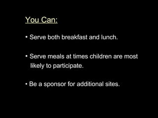 You Can:   •  Serve both breakfast and lunch.  •  Serve meals at times children are most  likely to participate.  •  Be a sponsor for additional sites.  