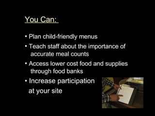 You Can:  •   Plan child-friendly menus  •   Teach staff about the importance of accurate meal counts  •   Access lower cost food and supplies through food banks  •  Increase participation  at your site  