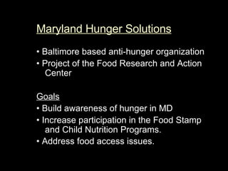 Maryland Hunger Solutions   •  Baltimore based anti-hunger organization  •   Project of the Food Research and Action Center Goals •   Build awareness of hunger in MD  •   Increase participation in the Food Stamp and Child Nutrition Programs.  •   Address food access issues.   