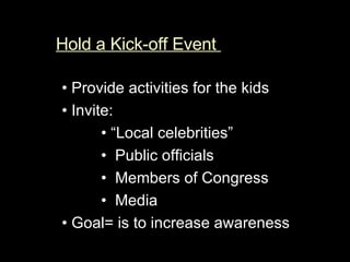Hold a Kick-off Event  •  Provide activities for the kids  •  Invite:   • “ Local celebrities”  •  Public officials  •  Members of Congress   •  Media  •  Goal= is to increase awareness  