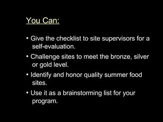 You Can:   •  Give the checklist to site supervisors for a self-evaluation.  •  Challenge sites to meet the bronze, silver or gold level.  •  Identify and honor quality summer food sites.  •  Use it as a brainstorming list for your program. 