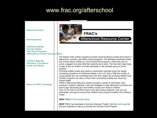 FRAC Navigation  www.frac.org/afterschool                                                                                                                                          The federal child nutrition programs provide critical funding for meals and snacks in afterschool, summer, and before school programs. The federally-subsidized meals and snacks attract children to out-of-school-time programs, where they can be active, engaged and safe while their parents are at work. The food also helps keep hunger at bay so children can fully participate in the activities going on at the program.  Providing healthy meals and snacks is particularly important given the rapidly increasing prevalence of childhood obesity in the U.S. Since 1980 the number of young people who are overweight has more than tripled. By providing healthy food, nutrition programs can play a critical role in preventing obesity and improving overall health.  FRAC’s Afterschool Resource Center provides a variety of information, best practices, outreach materials, tools and strategies to help afterschool providers and anti-hunger advocates get more healthy snacks and meals to children.  Click on the links to the left to learn more about these programs, how you can participate, and ways to ensure that children have access to healthy and nutritious meals. NEW!  FRAC's  Child Nutrition  Blog ! NEW!  FRAC has developed a Summer Outreach Toolkit. Visit the  toolkit page  for tips and materials to help you promote the Summer Food Program. Afterschool Funding Afterschool Snacks   Afterschool Suppers   Summer Funding Reimbursements   Model Programs  Afterschool Models   Summer Models   Year Round Programs   Afterschool & Summer Advocacy Efforts   Increase Participation  Outreach Materials   Standards of Excellence   Guides and Reports   Contact Your State Agency Afterschool Resource Center Home Page Return to FRAC homepage   