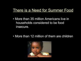 There is a Need for Summer Food •   More than 35 million Americans live in households considered to be food insecure.  •   More than 12 million of them are children 