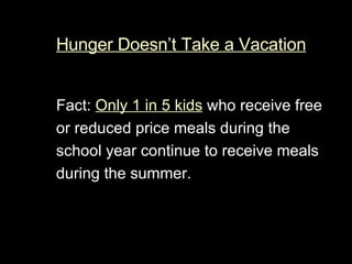 Hunger Doesn’t Take a Vacation Fact:  Only 1 in 5 kids  who receive free or reduced price meals during the school year continue to receive meals during the summer. 