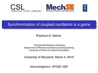 CSLCOORDINATED SCIENCE LABORATORY
Synchronization of coupled oscillators is a game
Prashant G. Mehta1
1Coordinated Science Laboratory
Department of Mechanical Science and Engineering
University of Illinois at Urbana-Champaign
University of Maryland, March 4, 2010
Acknowledgment: AFOSR, NSF
 