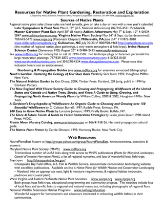 Resources for Native Plant Gardening, Restoration and Exploration
                Compiled by Nancy Adamson, Frederick Office, Maryland Cooperative Extension, 301-694-1596, nadamson@umd.edu

                                               Sources of Native Plants
Regional native plant sales (these sales are held annually, give or take a day or two with a new year’s calendar)
   Lahr Symposium & Plant Sale March 19th (U.S. National Arboretum) 202/245-4521; Frederick
   Master Gardener Plant Sale April 30th (8-noon); Adkins Arboretum May 7th & Sept. 10th 410/634-
   2847 www.adkinsarboretum.org; Virginia Native Plant Society May 14th & Sept. (to be determined)
   703/642-5173 www.vnps.org (Potomack Chapter); Millersville, PA June 2-4th 717/872-3030
   www.millersvillenativeplants.org; Cullowhee, NC July 20-23rdh 800/928-4968 http://nativeplants.wcu.edu
   (the mother of regional native plant gatherings, a very warm atmosphere & field trips); Irvine Natural
   Science Center (Stevenson, MD) August 20th 410/484-2413 www.explorenature.org.
See www.mdflora.org for nursery list or call 301/694-1596. For landscape plugs or bareroot perennials for
   large restoration plantings: 717/529-3870 www.newmoonnursery.com; 610/225-0100
   www.northcreeknurseries.com; and 301/270-4534 www.chesapeakenatives.com. Please note that
   inclusion here is not an endorsement.
       Gardening & Propagation Guides (see www.mdflora.org for extensive annotated bibliography)
Noah’s Garden: Restoring the Ecology of Our Own Back Yards by Sara Stein; 1993; Houghton Mifflin:
    New York.
The Natural Habitat Garden by Ken Druse; 2004; Timber Press: Portland, OR (orig. pub’d in 1994 by
    Clarkson Potter).
The New England Wild Flower Society Guide to Growing and Propagating Wildflowers of the United
    States and Canada and Native Trees, Shrubs, and Vines: A Guide to Using, Growing, and
    Propagating North American Woody Plants by William Cullina; 2000 & 2002; Houghton Mifflin: New
    York.
A Gardener's Encyclopedia of Wildflowers: An Organic Guide to Choosing and Growing over 150
    Beautiful Wildflowers by C. Colston Burrell; 1997; Rodale Press: Emmaus, PA.
100 Easy to Grow Native Plants by Lorraine Johnson; 1999; Firefly Books: Buffalo, NY.
The Once & Future Forest: A Guide to Forest Restoration Strategies by Leslie Jones Sauer; 1998; Island
    Press: WDC.
Prairie Moon Nursery Catalog, www.prairiemoon.com or 866/417-8156. Has seed propagation cultural
guide.
The Native Plant Primer by Carole Ottesen; 1995; Harmony Books: New York City.

                                                       Web Resources
NativePlantsEast listserv at http://groups.yahoo.com/group/NativePlantsEast. Announcements, questions &
answers.
Maryland Native Plant Society (MNPS) www.mdflora.org
   Tremendous number of useful links along with access to MNPS publications (Plants for Maryland Landscapes,
   Control of Invasive Non-native Plants), a list of regional nurseries, and lots of wonderful local field trips.
Bayscapes http://chesapeakebay.fws.gov/
   Chesapeake Bay Field Office, U.S. Fish & Wildlife Service, consummate conservation landscaping website,
   with excellent publications. Available on-line is Native Plants for Wildlife Habitat and Conservation Landscaping
   – Maryland, info on appropriate uses, light & moisture requirements, & regional habitat (mountain,
   piedmont and coastal plain).
West Virginia and Eastern Panhandle Native Plant Societies www.wvnps.org www.epnps.org
   Both groups host field trips, educational programming and community projects. The websites include lists
   of local flora and terrific links to regional and national resources, including photographs of regional flora.
National Wildlife Federation Habitat Programs www.nwf.org/education
   Wonderful support for homeowners and educators interested in enhancing wildlife habitat in their
   communities.
 