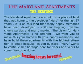 The Maryland Apartments are built on a piece of land
that was home to the developer “Mary” for the last 27
years . It is on this land that many happy memories
have been developed – children laughing, nyama-
choma parties and merry making. The vision for Mar-
yland Apartments is no different – we want you to
make this your home with your happy memories. We
have build these apartments with the highest atten-
tion to detail because, as you guessed, “Mary” wants
to continue her heritage here for years and years to
come. Welcome Home.
THE HERITAGE
Check Details
Affordable
 